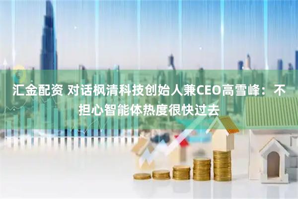 汇金配资 对话枫清科技创始人兼CEO高雪峰：不担心智能体热度很快过去