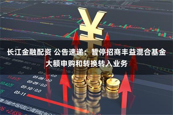 长江金融配资 公告速递：暂停招商丰益混合基金大额申购和转换转入业务