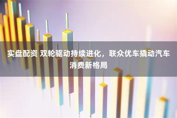 实盘配资 双轮驱动持续进化，联众优车撬动汽车消费新格局