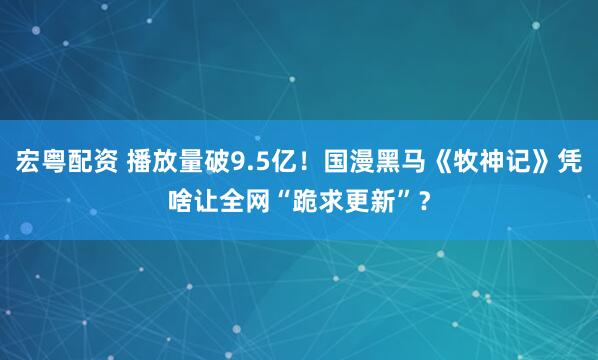 宏粤配资 播放量破9.5亿！国漫黑马《牧神记》凭啥让全网“跪求更新”？