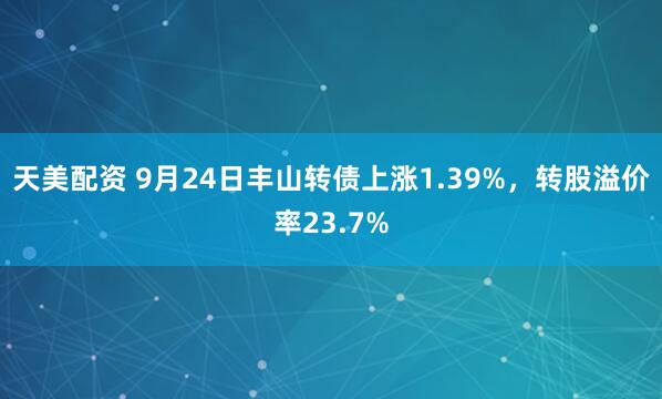 天美配资 9月24日丰山转债上涨1.39%，转股溢价率23.7%