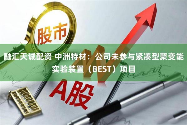 融汇天诚配资 中洲特材：公司未参与紧凑型聚变能实验装置（BEST）项目