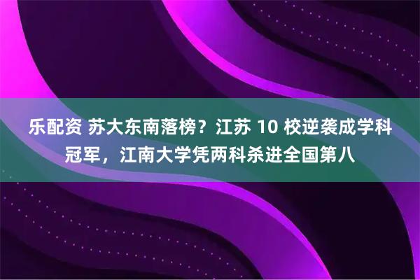 乐配资 苏大东南落榜？江苏 10 校逆袭成学科冠军，江南大学凭两科杀进全国第八