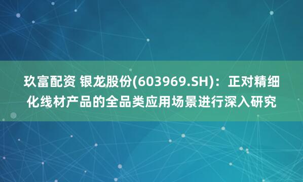 玖富配资 银龙股份(603969.SH)：正对精细化线材产品的全品类应用场景进行深入研究