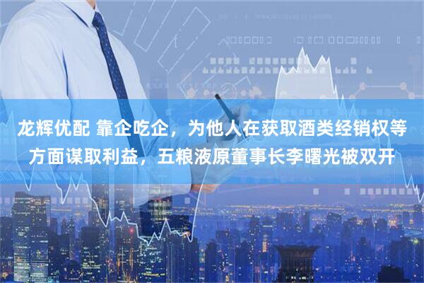 龙辉优配 靠企吃企，为他人在获取酒类经销权等方面谋取利益，五粮液原董事长李曙光被双开