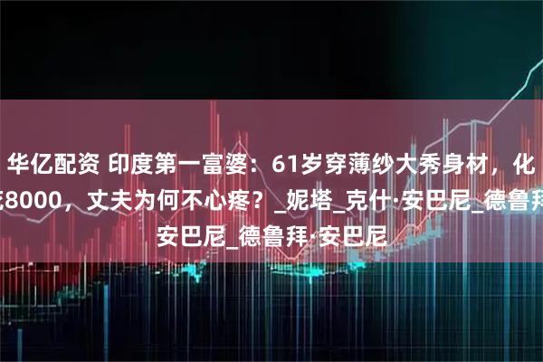 华亿配资 印度第一富婆：61岁穿薄纱大秀身材，化妆一次花8000，丈夫为何不心疼？_妮塔_克什·安巴尼_德鲁拜·安巴尼