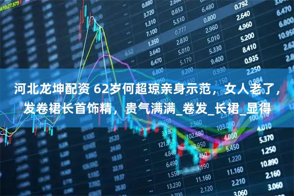 河北龙坤配资 62岁何超琼亲身示范，女人老了，发卷裙长首饰精，贵气满满_卷发_长裙_显得