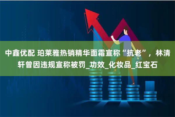 中鑫优配 珀莱雅热销精华面霜宣称“抗老”，林清轩曾因违规宣称被罚_功效_化妆品_红宝石