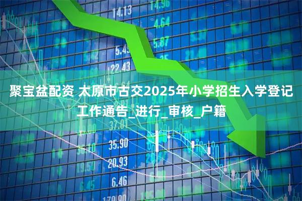 聚宝盆配资 太原市古交2025年小学招生入学登记工作通告_进行_审核_户籍