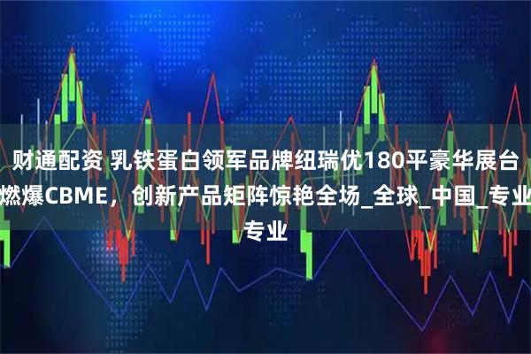 财通配资 乳铁蛋白领军品牌纽瑞优180平豪华展台燃爆CBME,创新产品矩阵惊艳全场_全球_中国_专业
