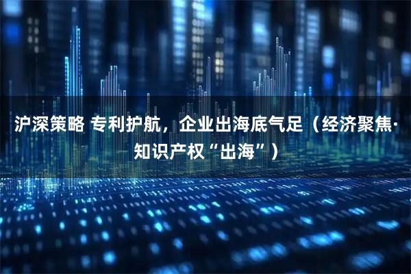 沪深策略 专利护航,企业出海底气足(经济聚焦·知识产权“出海”)