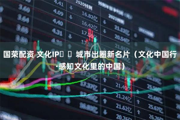 国荣配资 文化IP 城市出圈新名片(文化中国行·感知文化里的中国)