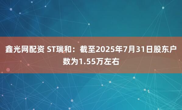 鑫光网配资 ST瑞和：截至2025年7月31日股东户数为1.55万左右