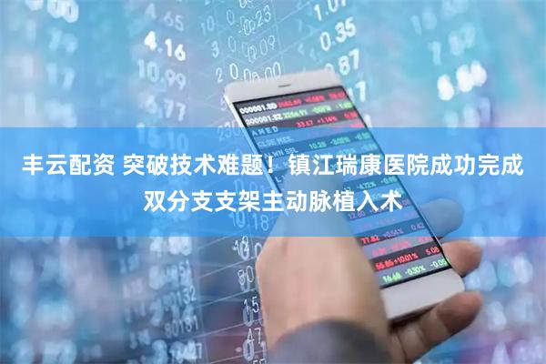 丰云配资 突破技术难题！镇江瑞康医院成功完成双分支支架主动脉植入术