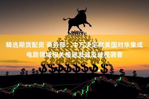 精选期货配资 商务部：中方决定就美国对华集成电路领域相关措施发起反歧视调查