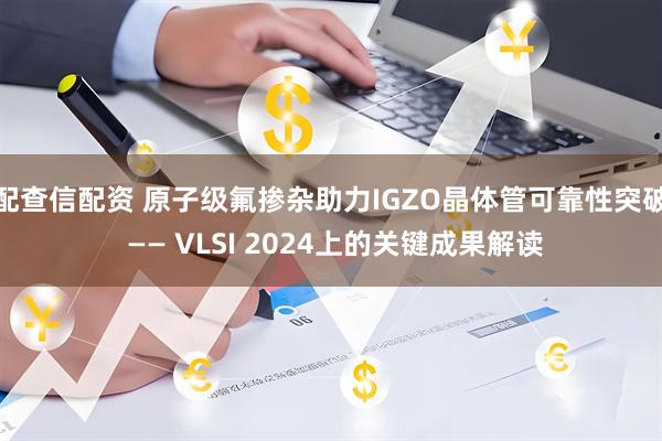 配查信配资 原子级氟掺杂助力IGZO晶体管可靠性突破 —— VLSI 2024上的关键成果解读