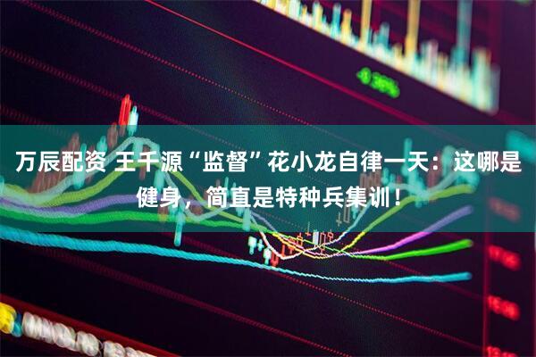 万辰配资 王千源“监督”花小龙自律一天：这哪是健身，简直是特种兵集训！