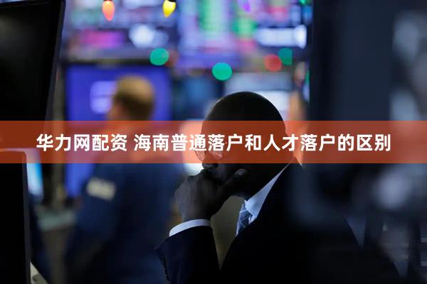 华力网配资 海南普通落户和人才落户的区别