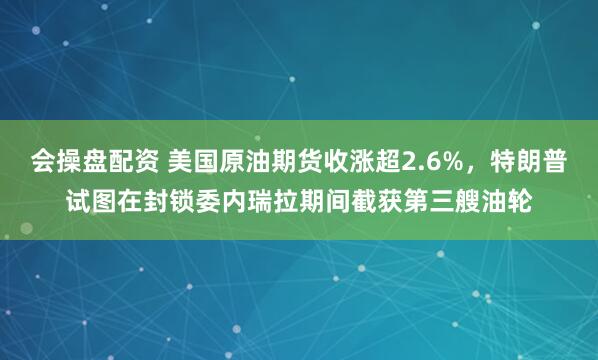 会操盘配资 美国原油期货收涨超2.6%，特朗普试图在封锁委内瑞拉期间截获第三艘油轮