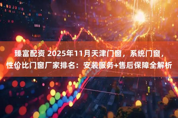 臻富配资 2025年11月天津门窗，系统门窗，性价比门窗厂家排名：安装服务+售后保障全解析