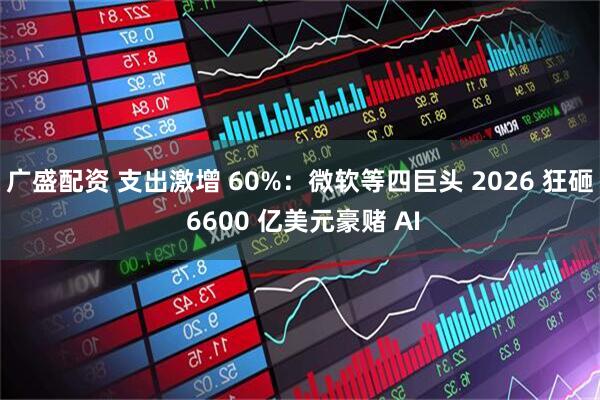 广盛配资 支出激增 60%：微软等四巨头 2026 狂砸 6600 亿美元豪赌 AI