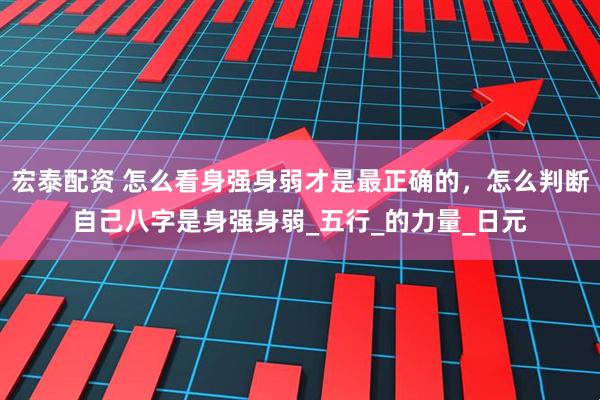 宏泰配资 怎么看身强身弱才是最正确的，怎么判断自己八字是身强身弱_五行_的力量_日元
