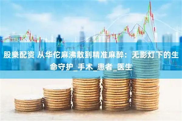 股樂配资 从华佗麻沸散到精准麻醉：无影灯下的生命守护_手术_患者_医生