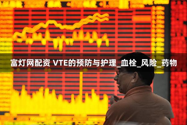 富灯网配资 VTE的预防与护理_血栓_风险_药物