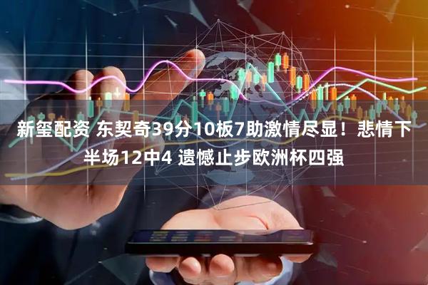新玺配资 东契奇39分10板7助激情尽显！悲情下半场12中4 遗憾止步欧洲杯四强