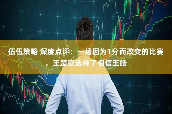 伍伍策略 深度点评：一场因为1分而改变的比赛，王楚钦选择了相信王皓
