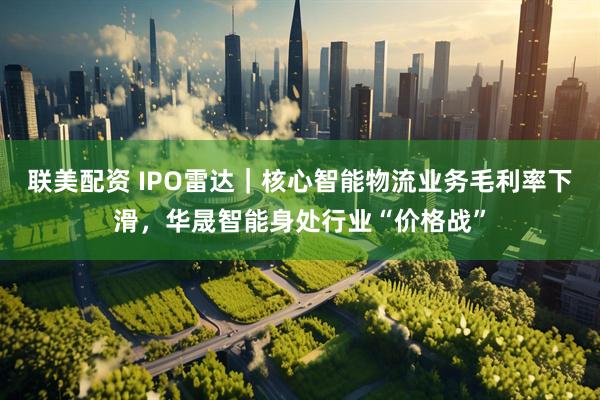 联美配资 IPO雷达｜核心智能物流业务毛利率下滑，华晟智能身处行业“价格战”