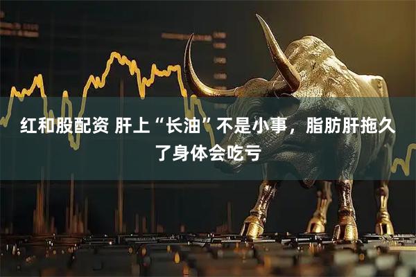 红和股配资 肝上“长油”不是小事，脂肪肝拖久了身体会吃亏