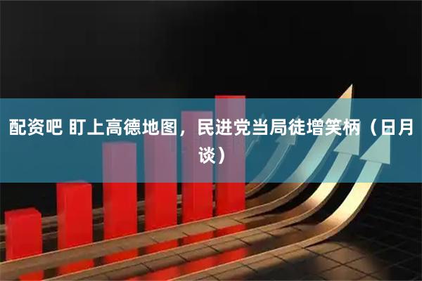 配资吧 盯上高德地图，民进党当局徒增笑柄（日月谈）
