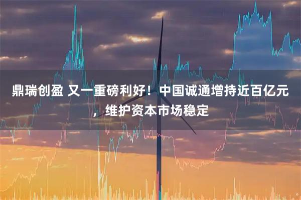 鼎瑞创盈 又一重磅利好！中国诚通增持近百亿元，维护资本市场稳定