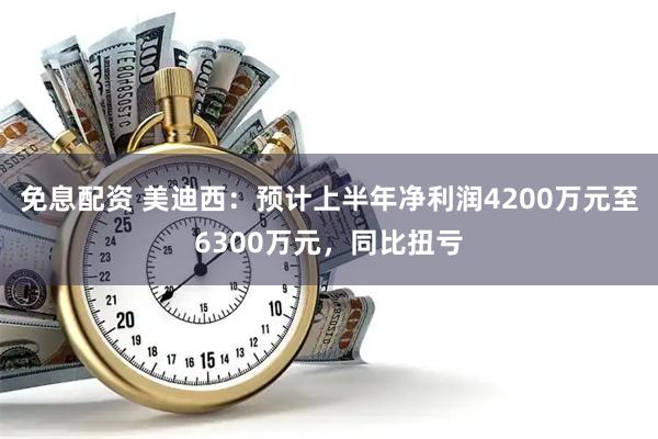 免息配资 美迪西：预计上半年净利润4200万元至6300万元，同比扭亏